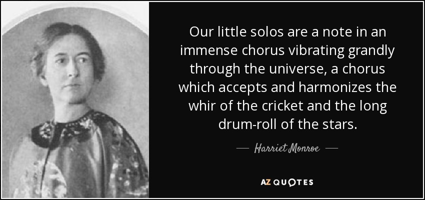 Our little solos are a note in an immense chorus vibrating grandly through the universe, a chorus which accepts and harmonizes the whir of the cricket and the long drum-roll of the stars. - Harriet Monroe