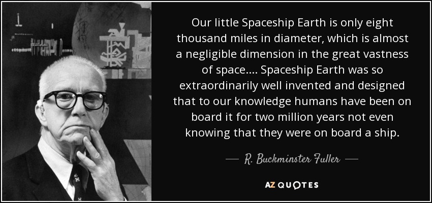 Our little Spaceship Earth is only eight thousand miles in diameter, which is almost a negligible dimension in the great vastness of space.... Spaceship Earth was so extraordinarily well invented and designed that to our knowledge humans have been on board it for two million years not even knowing that they were on board a ship. - R. Buckminster Fuller