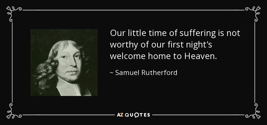 Our little time of suffering is not worthy of our first night's welcome home to Heaven. - Samuel Rutherford