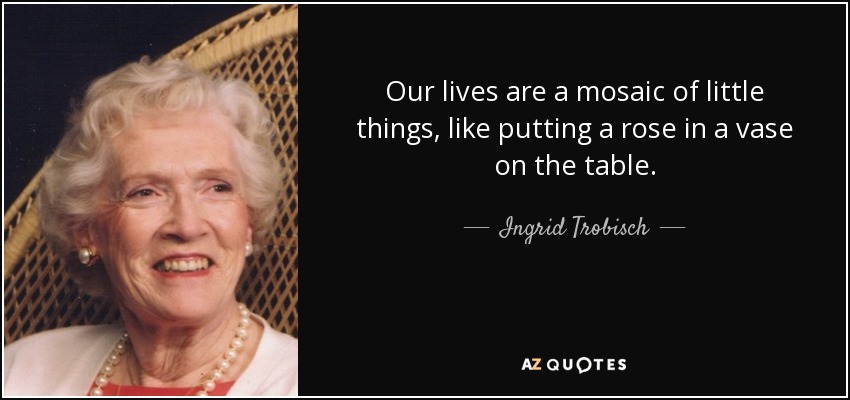 Our lives are a mosaic of little things, like putting a rose in a vase on the table. - Ingrid Trobisch