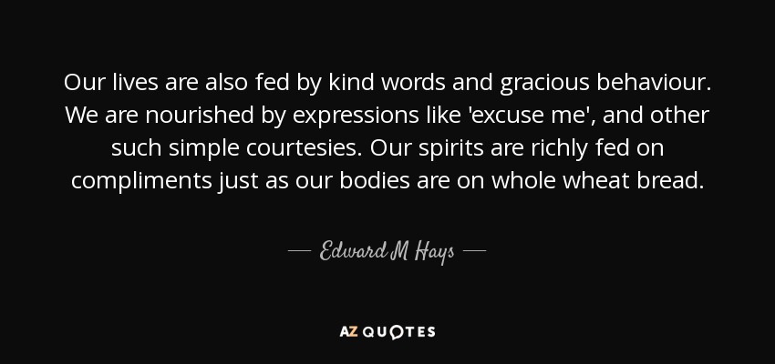Our lives are also fed by kind words and gracious behaviour. We are nourished by expressions like 'excuse me', and other such simple courtesies. Our spirits are richly fed on compliments just as our bodies are on whole wheat bread. - Edward M Hays