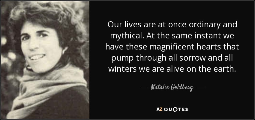 Our lives are at once ordinary and mythical. At the same instant we have these magnificent hearts that pump through all sorrow and all winters we are alive on the earth. - Natalie Goldberg