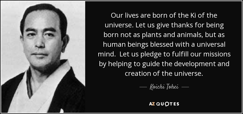 Our lives are born of the Ki of the universe. Let us give thanks for being born not as plants and animals, but as human beings blessed with a universal mind. Let us pledge to fulfill our missions by helping to guide the development and creation of the universe. - Koichi Tohei