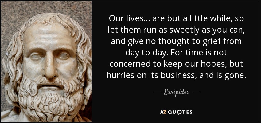 Our lives ... are but a little while, so let them run as sweetly as you can, and give no thought to grief from day to day. For time is not concerned to keep our hopes, but hurries on its business, and is gone. - Euripides