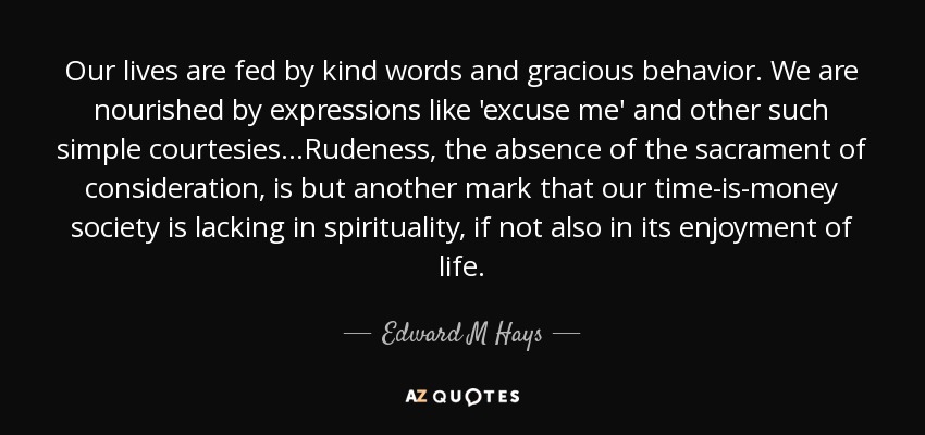 Our lives are fed by kind words and gracious behavior. We are nourished by expressions like 'excuse me' and other such simple courtesies...Rudeness, the absence of the sacrament of consideration, is but another mark that our time-is-money society is lacking in spirituality, if not also in its enjoyment of life. - Edward M Hays