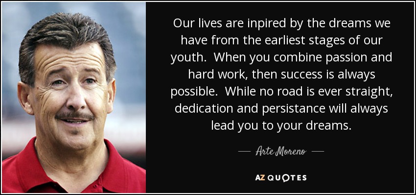 Our lives are inpired by the dreams we have from the earliest stages of our youth. When you combine passion and hard work, then success is always possible. While no road is ever straight, dedication and persistance will always lead you to your dreams. - Arte Moreno