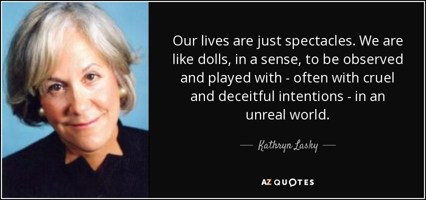 Our lives are just spectacles. We are like dolls, in a sense, to be observed and played with - often with cruel and deceitful intentions - in an unreal world. - Kathryn Lasky