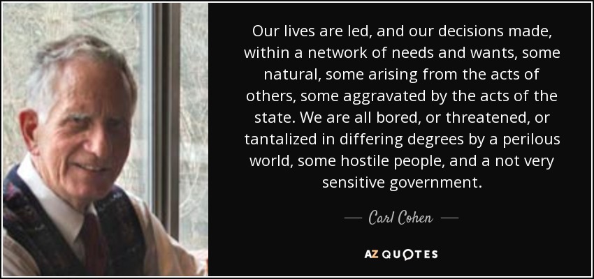 Our lives are led, and our decisions made, within a network of needs and wants, some natural, some arising from the acts of others, some aggravated by the acts of the state. We are all bored, or threatened, or tantalized in differing degrees by a perilous world, some hostile people, and a not very sensitive government. - Carl Cohen