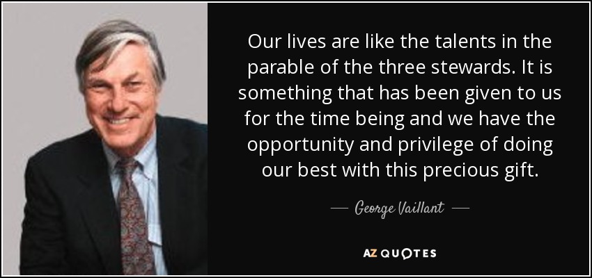 Our lives are like the talents in the parable of the three stewards. It is something that has been given to us for the time being and we have the opportunity and privilege of doing our best with this precious gift. - George Vaillant