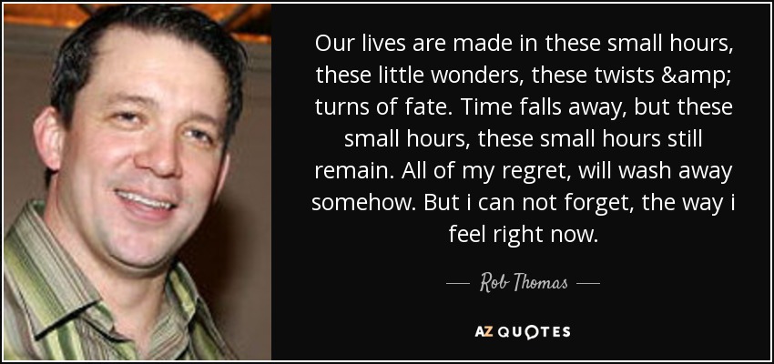 Our lives are made in these small hours, these little wonders, these twists & turns of fate. Time falls away, but these small hours, these small hours still remain. All of my regret, will wash away somehow. But i can not forget, the way i feel right now. - Rob Thomas