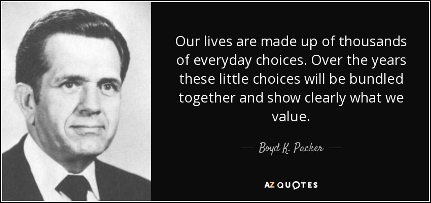 Our lives are made up of thousands of everyday choices. Over the years these little choices will be bundled together and show clearly what we value. - Boyd K. Packer