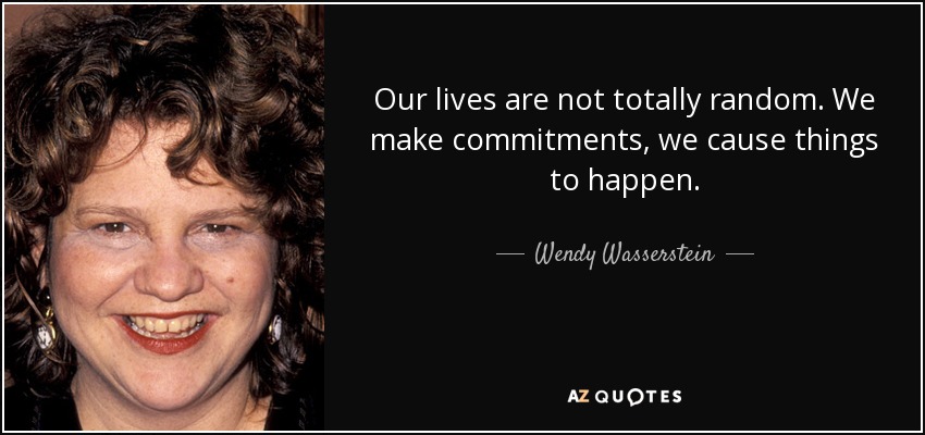 Our lives are not totally random. We make commitments, we cause things to happen. - Wendy Wasserstein