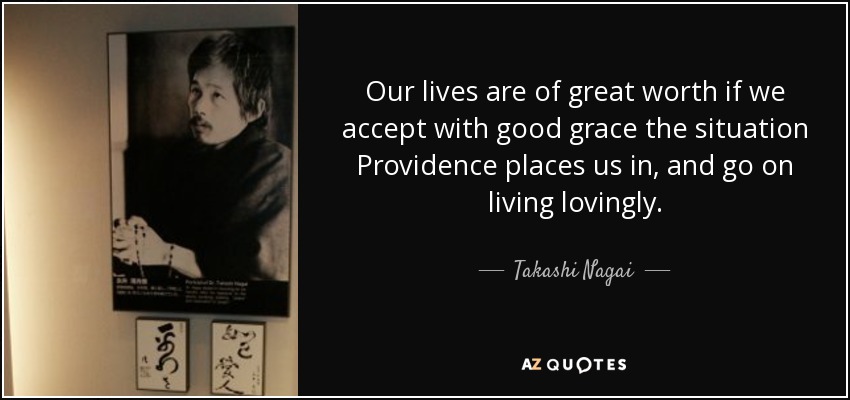 Our lives are of great worth if we accept with good grace the situation Providence places us in, and go on living lovingly. - Takashi Nagai