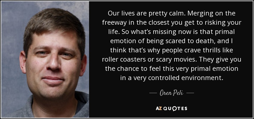 Our lives are pretty calm. Merging on the freeway in the closest you get to risking your life. So what’s missing now is that primal emotion of being scared to death, and I think that’s why people crave thrills like roller coasters or scary movies. They give you the chance to feel this very primal emotion in a very controlled environment. - Oren Peli