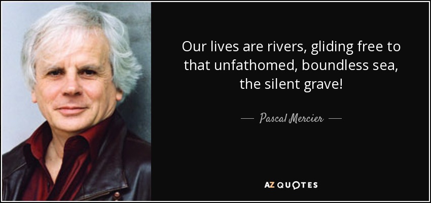 Our lives are rivers, gliding free to that unfathomed, boundless sea, the silent grave! - Pascal Mercier
