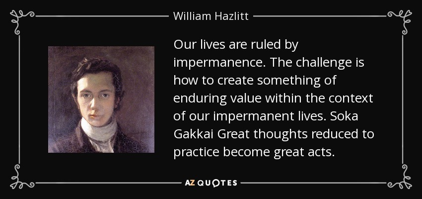 Our lives are ruled by impermanence. The challenge is how to create something of enduring value within the context of our impermanent lives. Soka Gakkai Great thoughts reduced to practice become great acts. - William Hazlitt