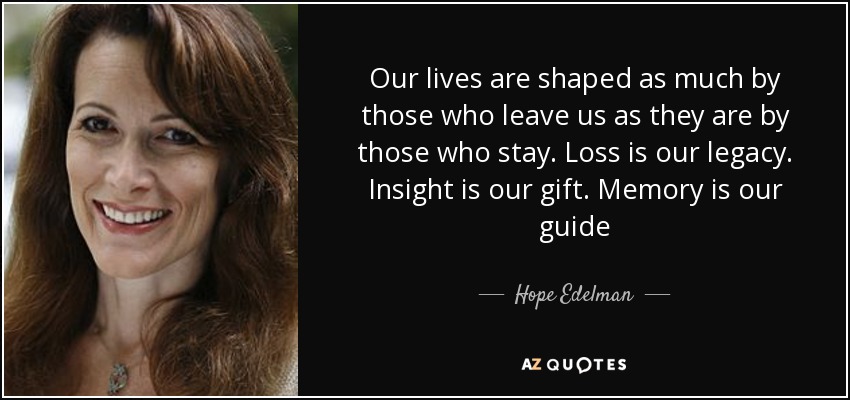 Our lives are shaped as much by those who leave us as they are by those who stay. Loss is our legacy. Insight is our gift. Memory is our guide - Hope Edelman