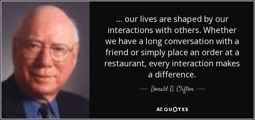 . . . our lives are shaped by our interactions with others. Whether we have a long conversation with a friend or simply place an order at a restaurant, every interaction makes a difference. - Donald O. Clifton