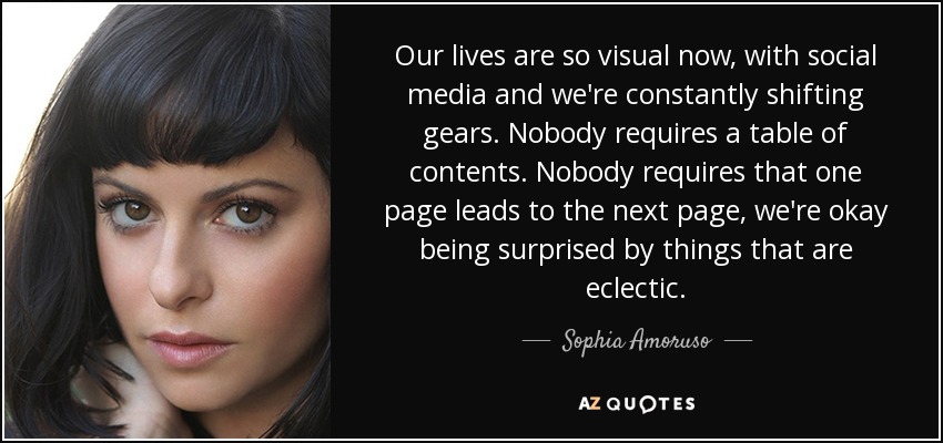 Our lives are so visual now, with social media and we're constantly shifting gears. Nobody requires a table of contents. Nobody requires that one page leads to the next page, we're okay being surprised by things that are eclectic. - Sophia Amoruso