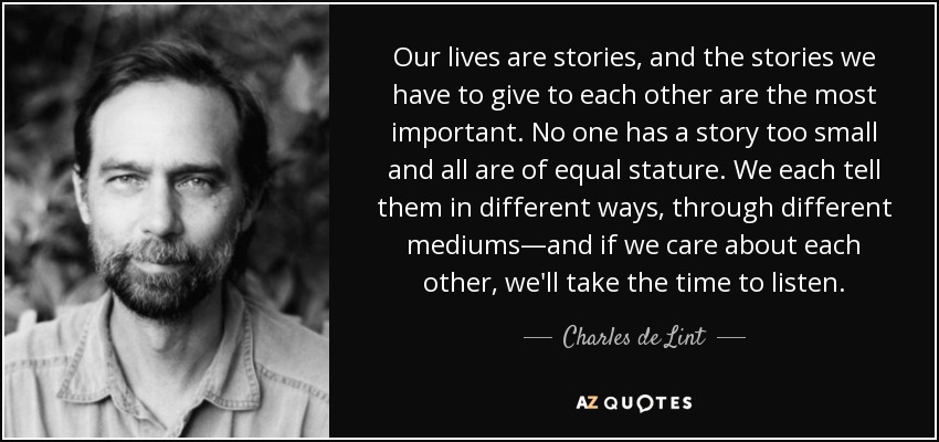 Our lives are stories, and the stories we have to give to each other are the most important. No one has a story too small and all are of equal stature. We each tell them in different ways, through different mediums—and if we care about each other, we'll take the time to listen. - Charles de Lint