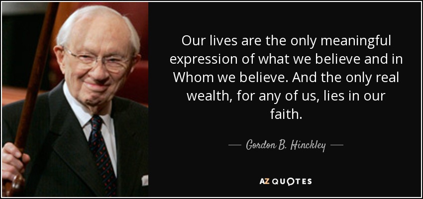 Our lives are the only meaningful expression of what we believe and in Whom we believe. And the only real wealth, for any of us, lies in our faith. - Gordon B. Hinckley