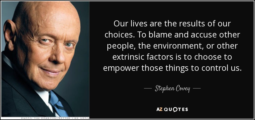 Our lives are the results of our choices. To blame and accuse other people, the environment, or other extrinsic factors is to choose to empower those things to control us. - Stephen Covey