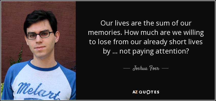 Our lives are the sum of our memories. How much are we willing to lose from our already short lives by … not paying attention? - Joshua Foer