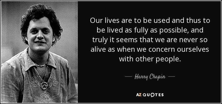 Our lives are to be used and thus to be lived as fully as possible, and truly it seems that we are never so alive as when we concern ourselves with other people. - Harry Chapin