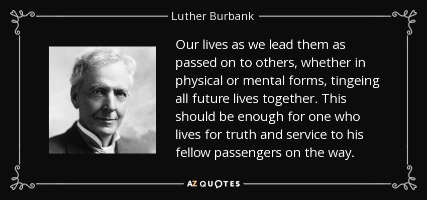 Our lives as we lead them as passed on to others, whether in physical or mental forms, tingeing all future lives together. This should be enough for one who lives for truth and service to his fellow passengers on the way. - Luther Burbank