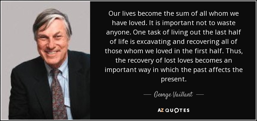 Our lives become the sum of all whom we have loved. It is important not to waste anyone. One task of living out the last half of life is excavating and recovering all of those whom we loved in the first half. Thus, the recovery of lost loves becomes an important way in which the past affects the present. - George Vaillant
