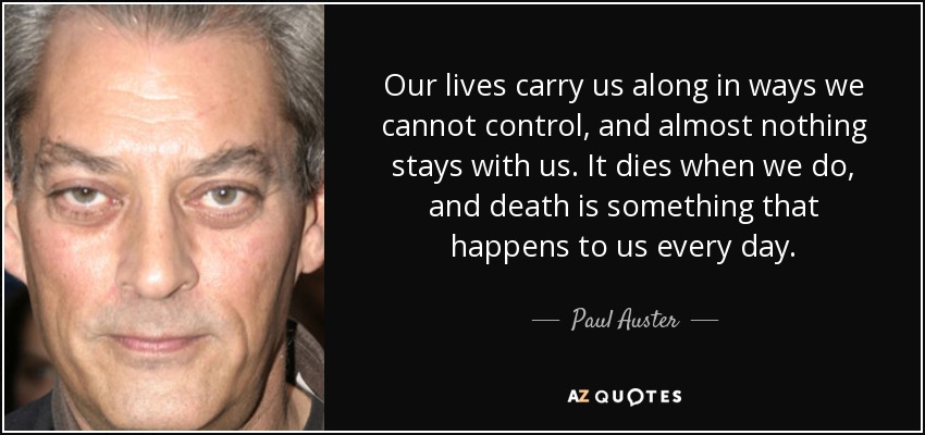 Our lives carry us along in ways we cannot control, and almost nothing stays with us. It dies when we do, and death is something that happens to us every day. - Paul Auster