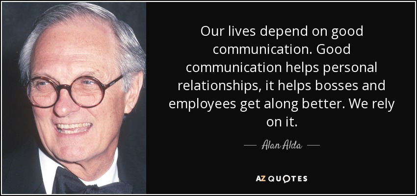 Our lives depend on good communication. Good communication helps personal relationships, it helps bosses and employees get along better. We rely on it. - Alan Alda