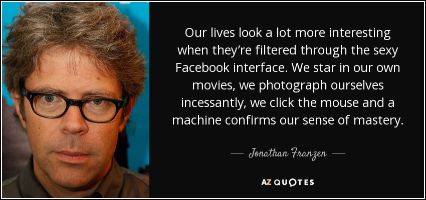 Our lives look a lot more interesting when they’re filtered through the sexy Facebook interface. We star in our own movies, we photograph ourselves incessantly, we click the mouse and a machine confirms our sense of mastery. - Jonathan Franzen