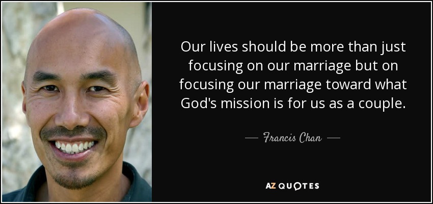 Our lives should be more than just focusing on our marriage but on focusing our marriage toward what God's mission is for us as a couple. - Francis Chan