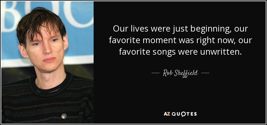 Our lives were just beginning, our favorite moment was right now, our favorite songs were unwritten. - Rob Sheffield