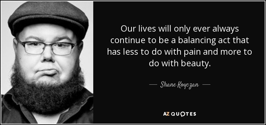 Our lives will only ever always continue to be a balancing act that has less to do with pain and more to do with beauty. - Shane Koyczan