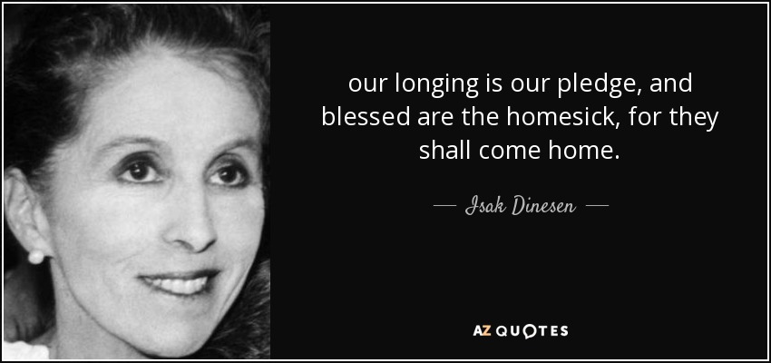 our longing is our pledge, and blessed are the homesick, for they shall come home. - Isak Dinesen