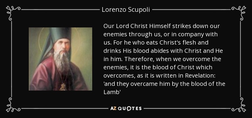 Our Lord Christ Himself strikes down our enemies through us, or in company with us. For he who eats Christ's flesh and drinks His blood abides with Christ and He in him. Therefore, when we overcome the enemies, it is the blood of Christ which overcomes, as it is written in Revelation: 'and they overcame him by the blood of the Lamb' - Lorenzo Scupoli
