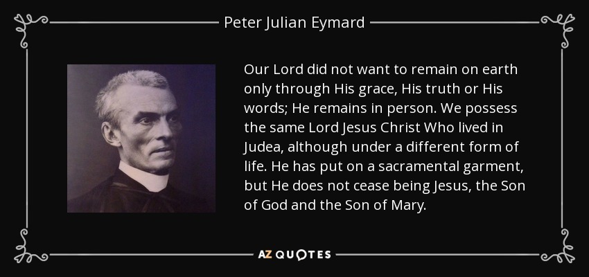 Our Lord did not want to remain on earth only through His grace, His truth or His words; He remains in person. We possess the same Lord Jesus Christ Who lived in Judea, although under a different form of life. He has put on a sacramental garment, but He does not cease being Jesus, the Son of God and the Son of Mary. - Peter Julian Eymard