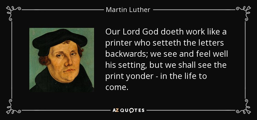 Our Lord God doeth work like a printer who setteth the letters backwards; we see and feel well his setting, but we shall see the print yonder - in the life to come. - Martin Luther