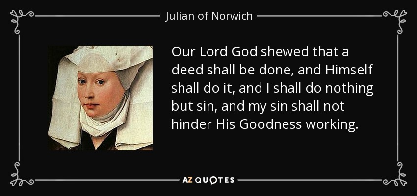 Our Lord God shewed that a deed shall be done, and Himself shall do it, and I shall do nothing but sin, and my sin shall not hinder His Goodness working. - Julian of Norwich