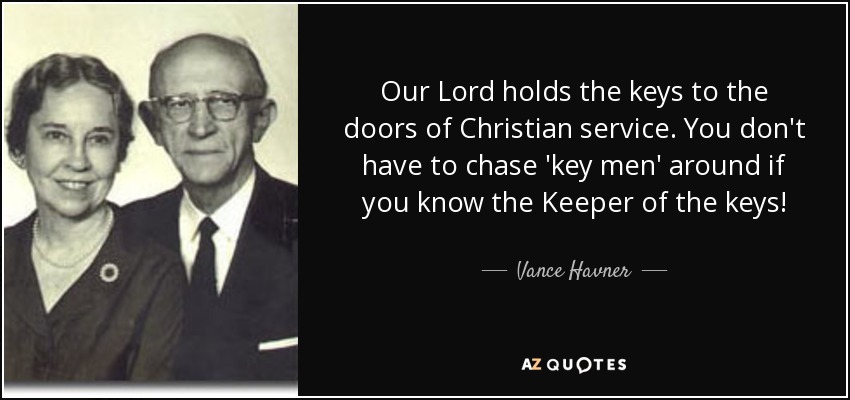 Our Lord holds the keys to the doors of Christian service. You don't have to chase 'key men' around if you know the Keeper of the keys! - Vance Havner