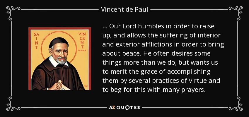 . . . Our Lord humbles in order to raise up, and allows the suffering of interior and exterior afflictions in order to bring about peace. He often desires some things more than we do, but wants us to merit the grace of accomplishing them by several practices of virtue and to beg for this with many prayers. - Vincent de Paul