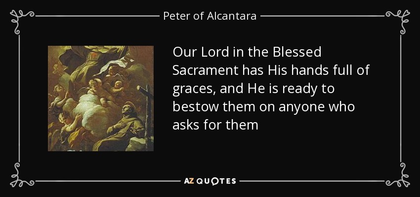 Our Lord in the Blessed Sacrament has His hands full of graces, and He is ready to bestow them on anyone who asks for them - Peter of Alcantara