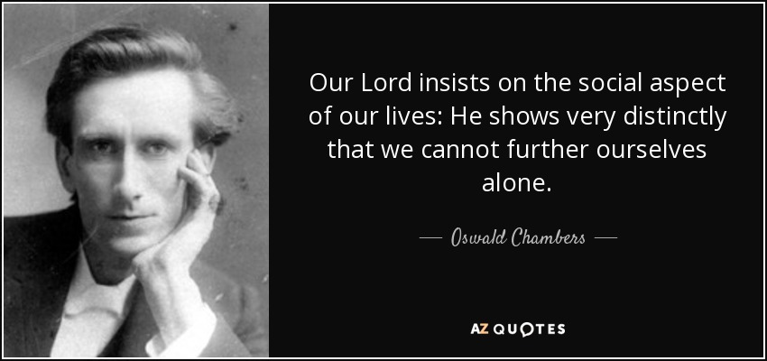 Our Lord insists on the social aspect of our lives: He shows very distinctly that we cannot further ourselves alone. - Oswald Chambers