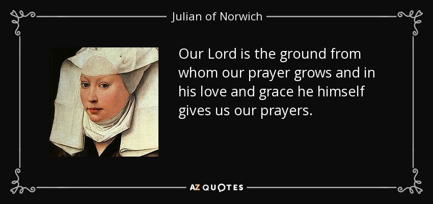 Our Lord is the ground from whom our prayer grows and in his love and grace he himself gives us our prayers. - Julian of Norwich