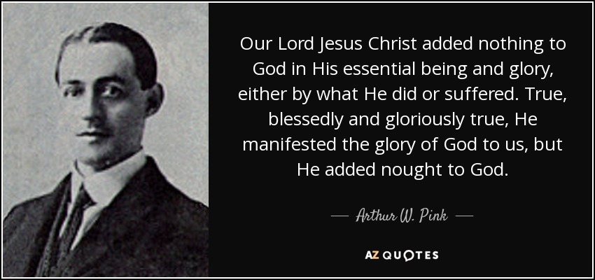 Our Lord Jesus Christ added nothing to God in His essential being and glory, either by what He did or suffered. True, blessedly and gloriously true, He manifested the glory of God to us, but He added nought to God. - Arthur W. Pink