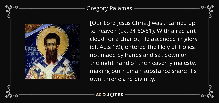 [Our Lord Jesus Christ] was... carried up to heaven (Lk. 24:50-51). With a radiant cloud for a chariot, He ascended in glory (cf. Acts 1:9), entered the Holy of Holies not made by hands and sat down on the right hand of the heavenly majesty, making our human substance share His own throne and divinity. - Gregory Palamas