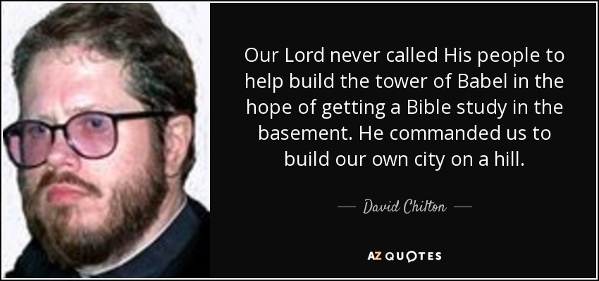 Our Lord never called His people to help build the tower of Babel in the hope of getting a Bible study in the basement. He commanded us to build our own city on a hill. - David Chilton