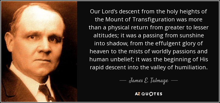 Our Lord's descent from the holy heights of the Mount of Transfiguration was more than a physical return from greater to lesser altitudes; it was a passing from sunshine into shadow, from the effulgent glory of heaven to the mists of worldly passions and human unbelief; it was the beginning of His rapid descent into the valley of humiliation. - James E. Talmage